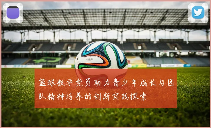 篮球教学党员助力青少年成长与团队精神培养的创新实践探索