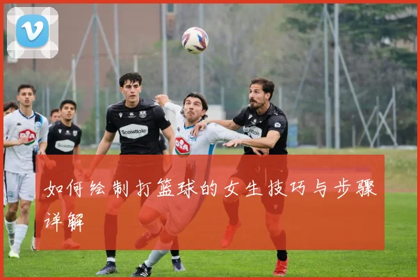 如何绘制打篮球的女生技巧与步骤详解