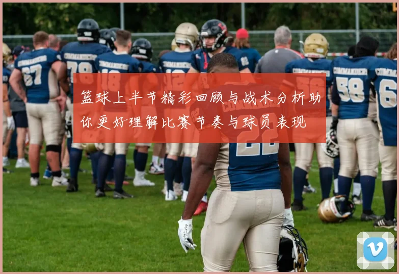 篮球上半节精彩回顾与战术分析助你更好理解比赛节奏与球员表现