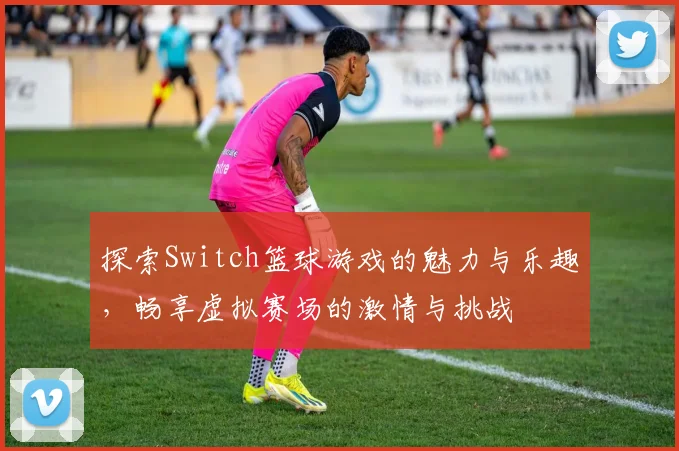 探索Switch篮球游戏的魅力与乐趣，畅享虚拟赛场的激情与挑战