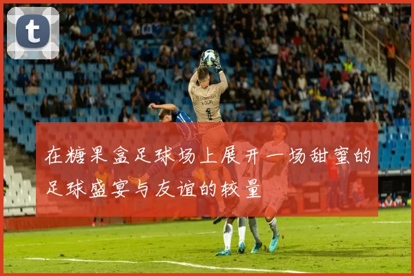 在糖果盒足球场上展开一场甜蜜的足球盛宴与友谊的较量