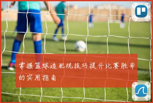 掌握篮球造犯规技巧提升比赛胜率的实用指南