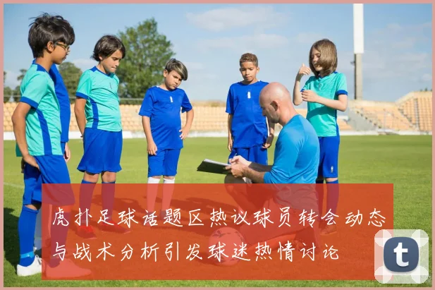 虎扑足球话题区热议球员转会动态与战术分析引发球迷热情讨论