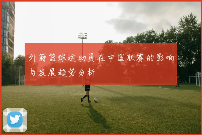 外籍篮球运动员在中国联赛的影响与发展趋势分析