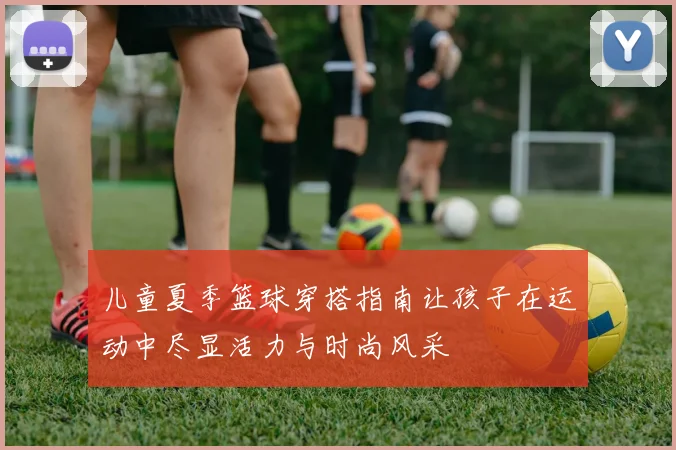 儿童夏季篮球穿搭指南让孩子在运动中尽显活力与时尚风采