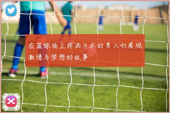 在篮球场上挥洒汗水的男人们展现激情与梦想的故事