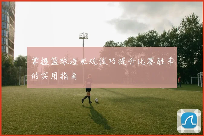 掌握篮球造犯规技巧提升比赛胜率的实用指南