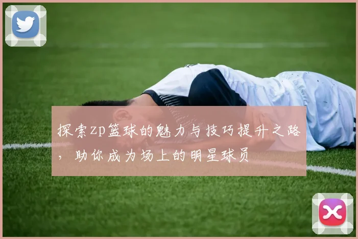 探索zp篮球的魅力与技巧提升之路，助你成为场上的明星球员