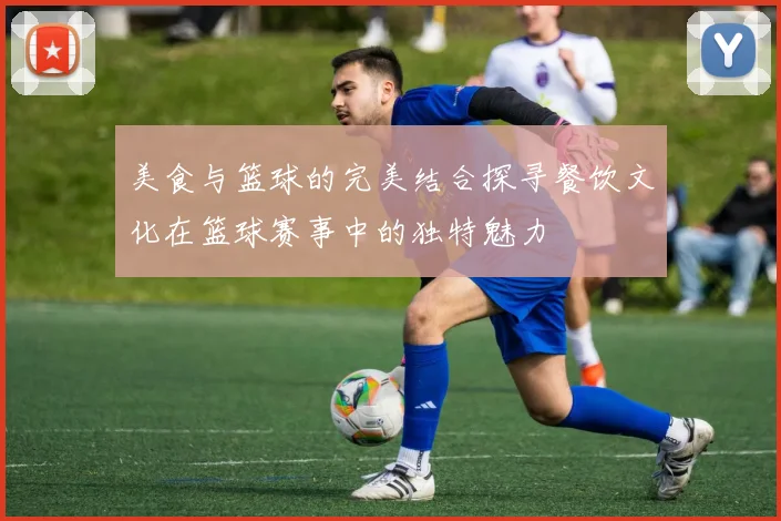 美食与篮球的完美结合探寻餐饮文化在篮球赛事中的独特魅力