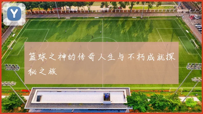 篮球之神的传奇人生与不朽成就探秘之旅