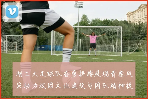 湖工大足球队奋勇拼搏展现青春风采助力校园文化建设与团队精神提升